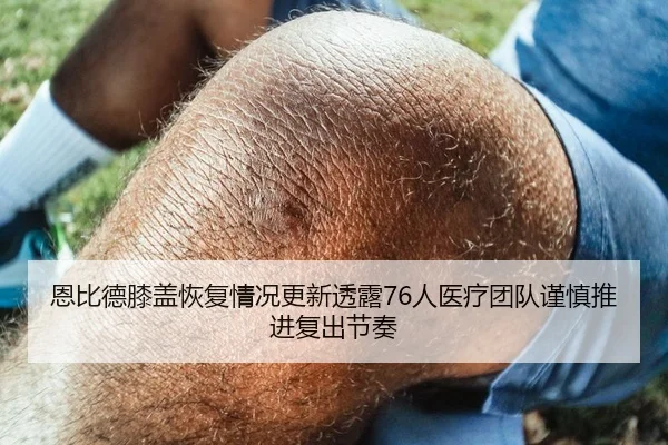 恩比德膝盖恢复情况更新透露76人医疗团队谨慎推进复出节奏