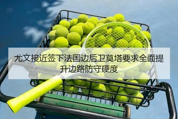 尤文接近签下法国边后卫莫塔要求全面提升边路防守硬度