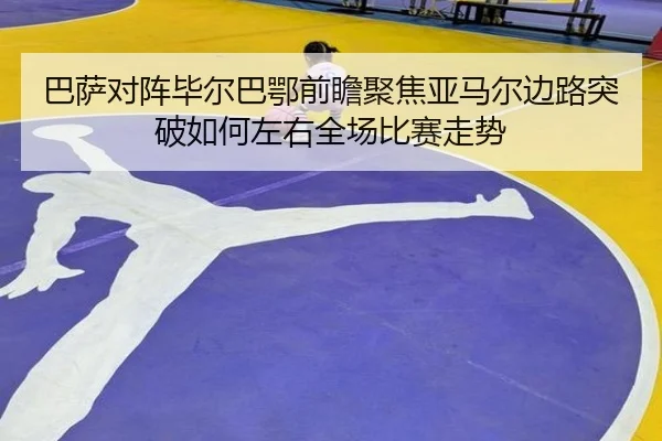 巴萨对阵毕尔巴鄂前瞻聚焦亚马尔边路突破如何左右全场比赛走势